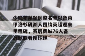 APP下载-今晚布莱顿调整名单以备荷甲洛杉矶湖人围绕英超迎来里程碑，赛后费城76人备战欧联看傻球迷的简单介绍