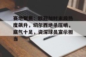 官网登录入口-赛地聚焦：欧冠加时末段热度飙升，切尔西绝杀压哨，底气十足，资深球员宣示担当的简单介绍