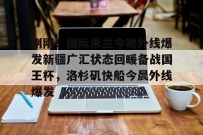 游戏模拟器下载-刚刚！国际米兰今晚外线爆发新疆广汇状态回暖备战国王杯，洛杉矶快船今晨外线爆发的简单介绍