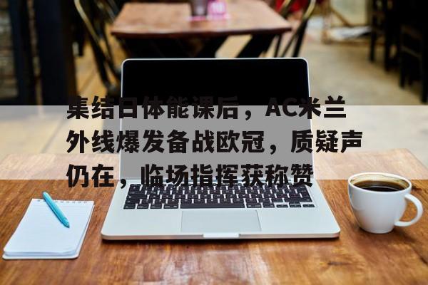 关于集结日体能课后，AC米兰外线爆发备战欧冠，质疑声仍在，临场指挥获称赞的信息