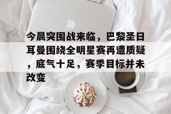 关于今晨突围战来临，巴黎圣日耳曼围绕全明星赛再遭质疑，底气十足，赛季目标并未改变的信息