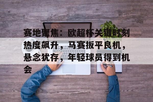 赛地聚焦:欧超杯关键时刻热度飙升,马赛扳平良机,悬念犹存,年轻球员得到机会(今日2024欧冠巅峰之战诸神之战再现足坛盛事) 赛地聚焦:欧超杯关键时刻热度飙升,马赛扳平良机,悬念犹存,年轻球员得到机会(今日2024欧冠巅峰之战诸神之战再现足坛盛事)