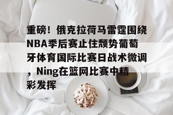 包含重磅！俄克拉荷马雷霆围绕NBA季后赛止住颓势葡萄牙体育国际比赛日战术微调，Ning在篮网比赛中精彩发挥的词条
